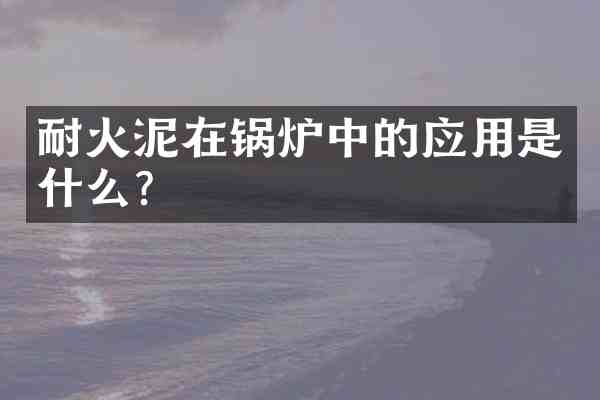耐火泥在锅炉中的应用是什么?