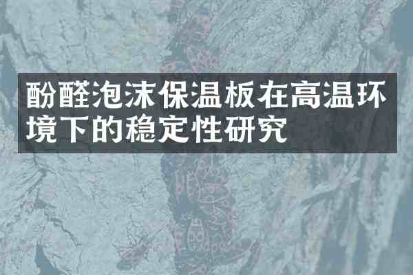 酚醛泡沫保温板在高温环境下的稳定性研究
