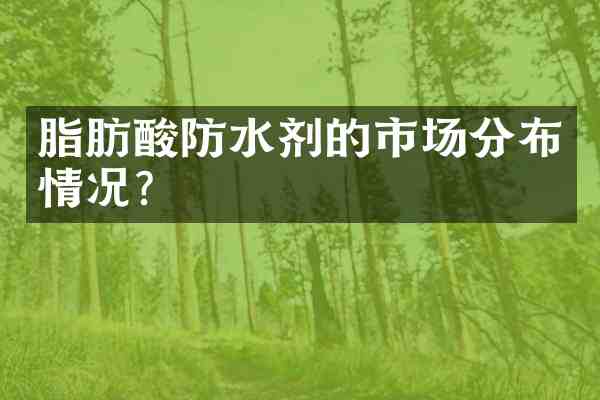 脂肪酸防水剂的市场分布情况？
