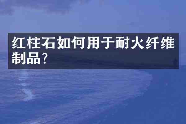 红柱石如何用于耐火纤维制品？