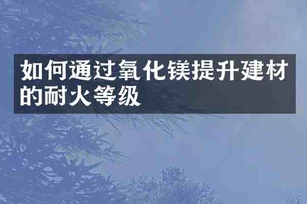 如何通过氧化镁提升建材的耐火等级