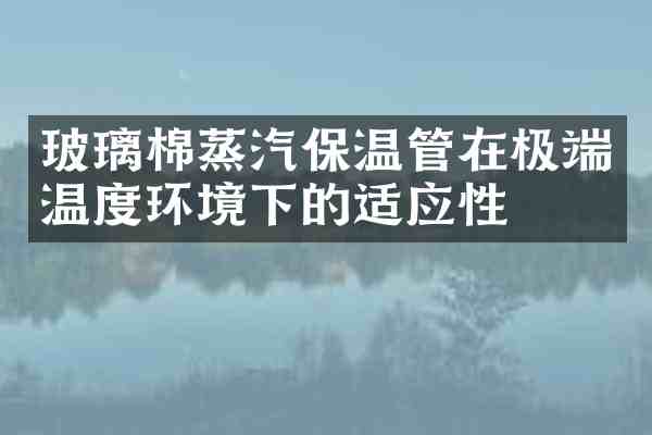 玻璃棉蒸汽保温管在极端温度环境下的适应性
