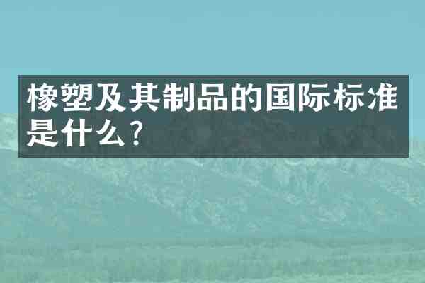 橡塑及其制品的国际标准是什么？