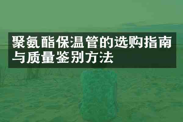 聚氨酯保温管的选购指南与质量鉴别方法