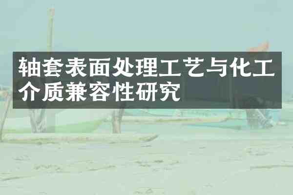 轴套表面处理工艺与化工介质兼容性研究
