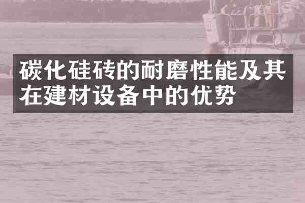 碳化硅砖的耐磨性能及其在建材设备中的优势