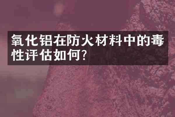 氧化铝在防火材料中的毒性评估如何?