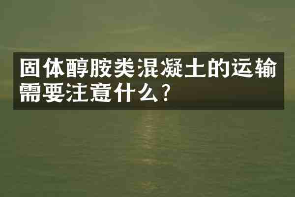 固体醇胺类混凝土的运输需要注意什么?