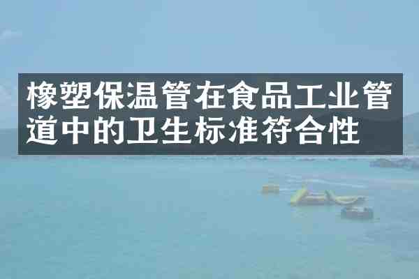 橡塑保温管在食品工业管道中的卫生标准符合性