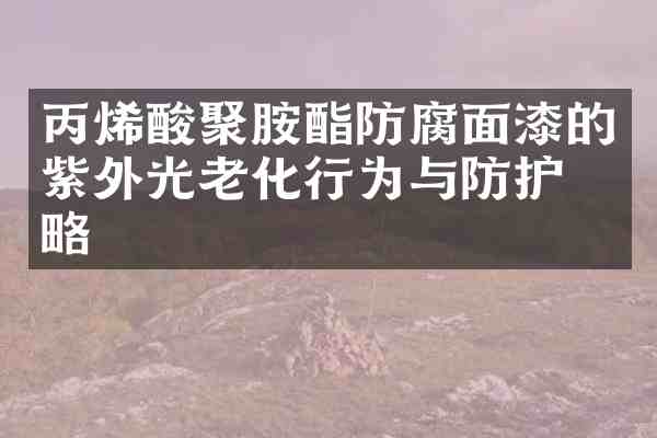 丙烯酸聚胺酯防腐面漆的紫外光老化行为与防护策略