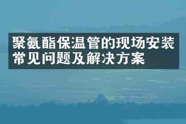 聚氨酯保温管的现场安装常见问题及解决方案