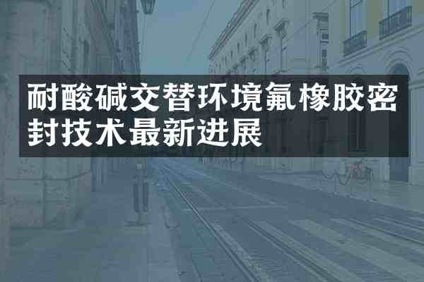 耐酸碱交替环境氟橡胶密封技术最新进展