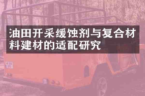 油田开采缓蚀剂与复合材料建材的适配研究