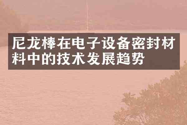 尼龙棒在电子设备密封材料中的技术发展趋势