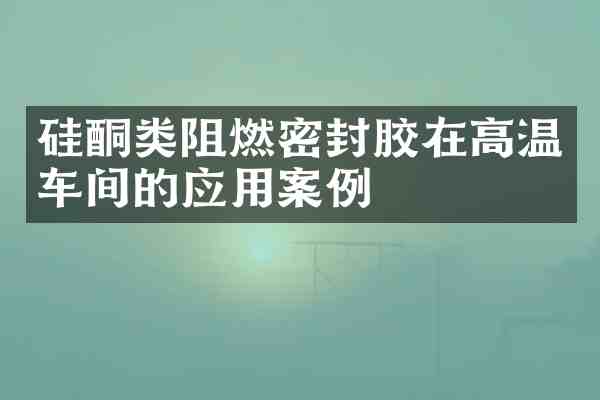 硅酮类阻燃密封胶在高温车间的应用案例