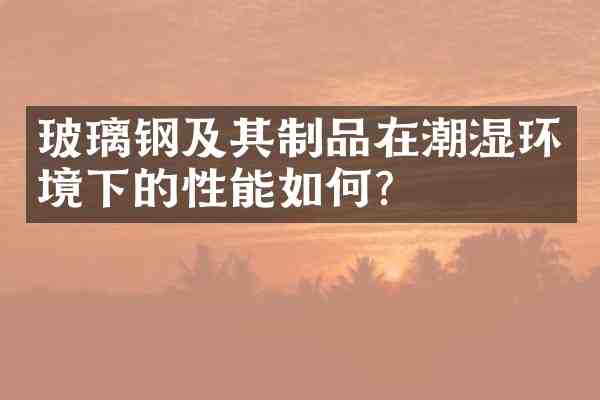 玻璃钢及其制品在潮湿环境下的性能如何?