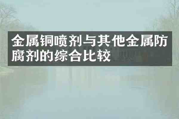 金属铜喷剂与其他金属防腐剂的综合比较