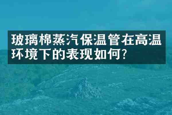 玻璃棉蒸汽保温管在高温环境下的表现如何？