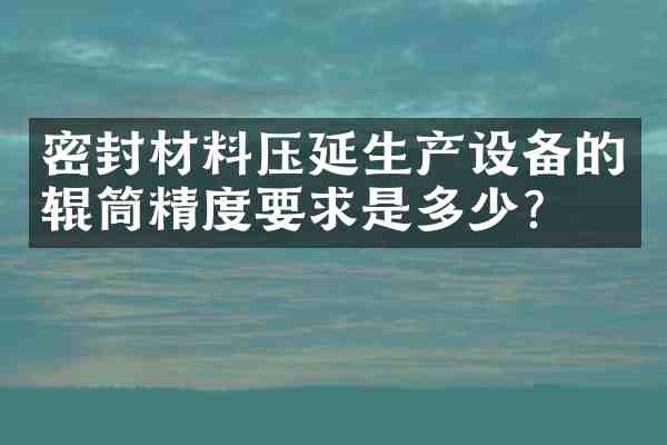 密封材料压延生产设备的辊筒精度要求是多少?