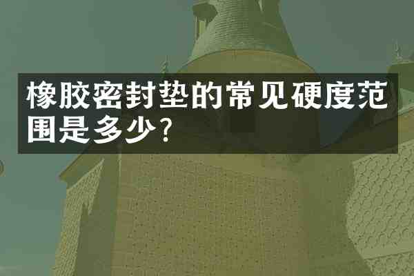 橡胶密封垫的常见硬度范围是多少?