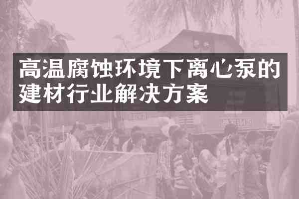 高温腐蚀环境下离心泵的建材行业解决方案