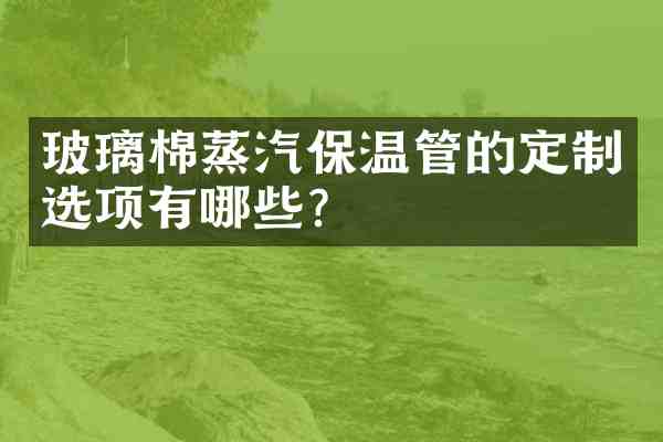 玻璃棉蒸汽保温管的定制选项有哪些?