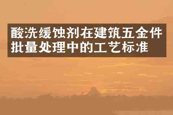 酸洗缓蚀剂在建筑五金件批量处理中的工艺标准化