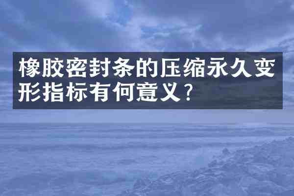 橡胶密封条的压缩永久变形指标有何意义？