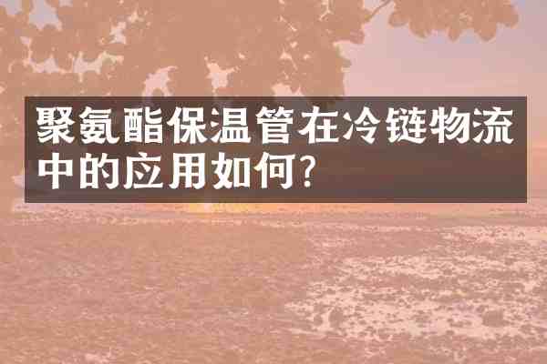 聚氨酯保温管在冷链物流中的应用如何？
