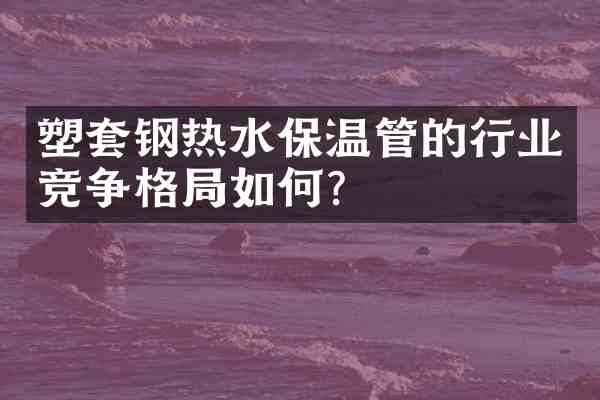 塑套钢热水保温管的行业竞争格局如何?