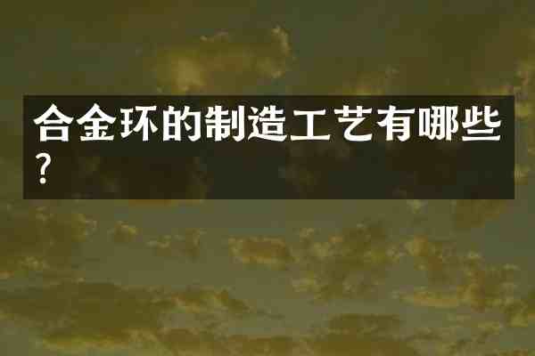 合金环的制造工艺有哪些?