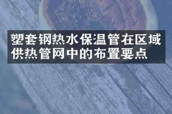 塑套钢热水保温管在区域供热管网中的布置要点