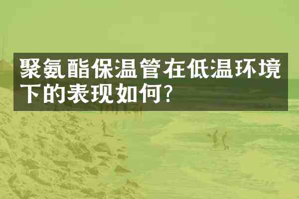 聚氨酯保温管在低温环境下的表现如何？