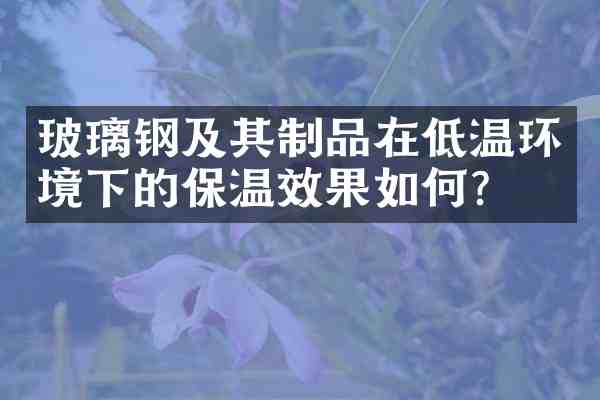 玻璃钢及其制品在低温环境下的保温效果如何?