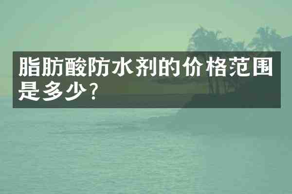 脂肪酸防水剂的价格范围是多少？
