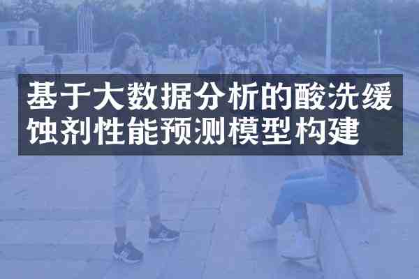 基于大数据分析的酸洗缓蚀剂性能预测模型构建