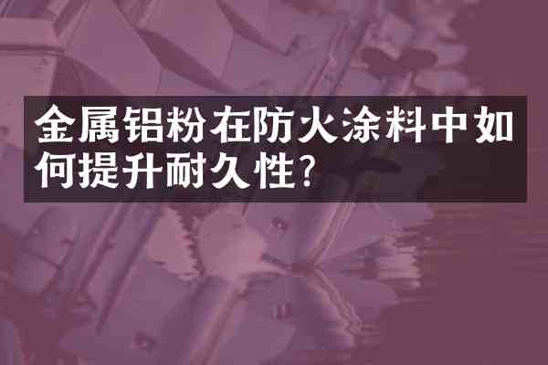 金属铝粉在防火涂料中如何提升耐久性?