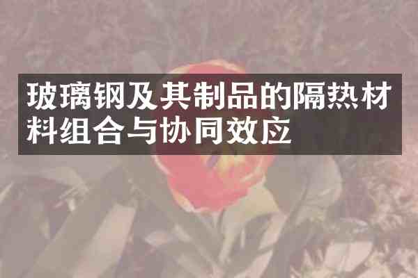玻璃钢及其制品的隔热材料组合与协同效应