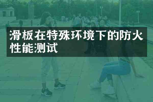 滑板在特殊环境下的防火性能测试