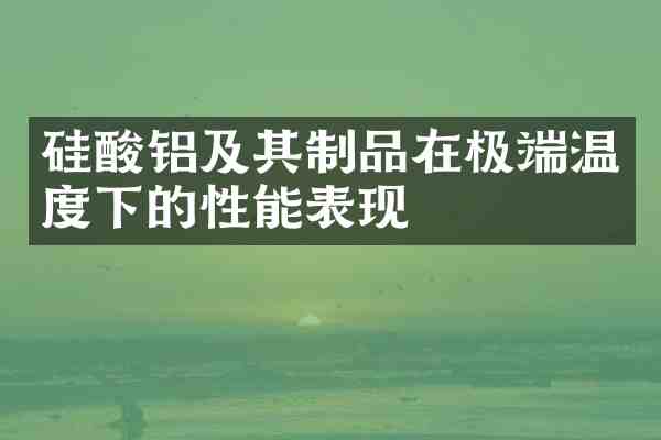 硅酸铝及其制品在极端温度下的性能表现