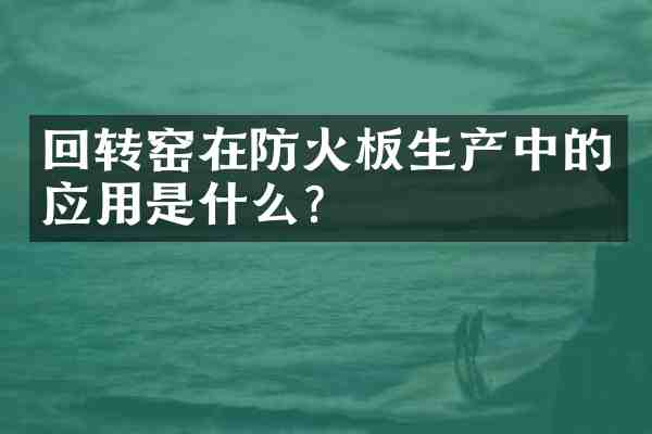 回转窑在防火板生产中的应用是什么？