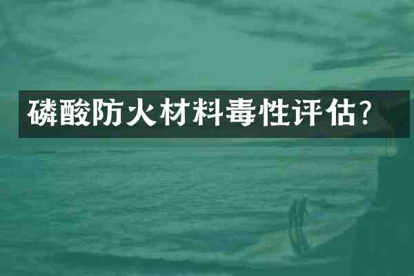 磷酸防火材料毒性评估？