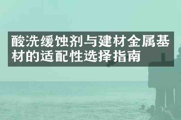 酸洗缓蚀剂与建材金属基材的适配性选择指南