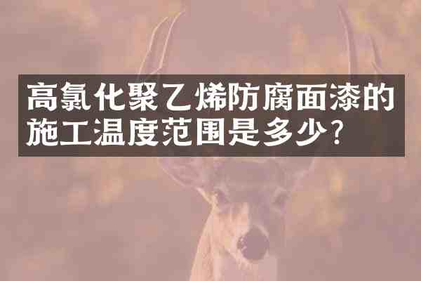 高氯化聚乙烯防腐面漆的施工温度范围是多少？