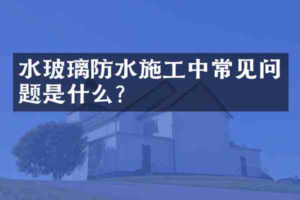 水玻璃防水施工中常见问题是什么?