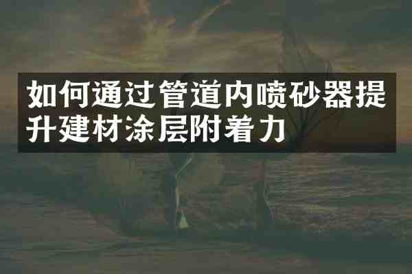 如何通过管道内喷砂器提升建材涂层附着力