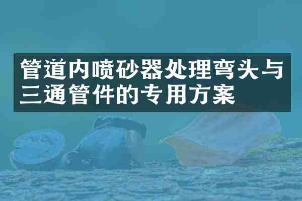 管道内喷砂器处理弯头与三通管件的专用方案
