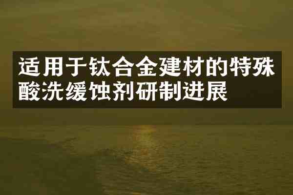 适用于钛合金建材的特殊酸洗缓蚀剂研制进展