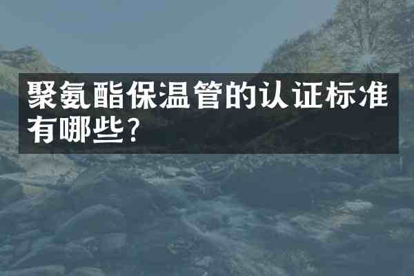 聚氨酯保温管的认证标准有哪些?