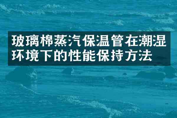 玻璃棉蒸汽保温管在潮湿环境下的性能保持方法